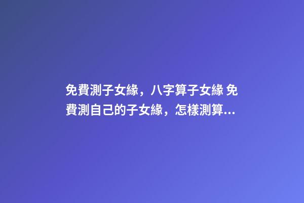 免費測子女緣，八字算子女緣 免費測自己的子女緣，怎樣測算自己子女緣分-第1張-觀點-玄機派